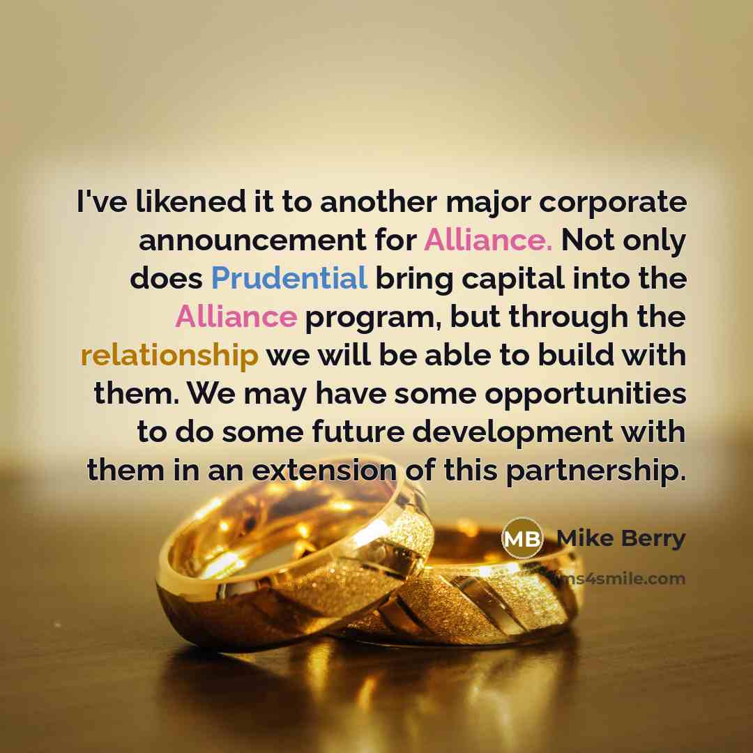 “I've likened it to another major corporate announcement for Alliance. Not only does Prudential bring capital into the Alliance program, but through the relationship we will be able to build with them. We may have some opportunities to do some future development with them in an extension of this…” quote by Mike Berry