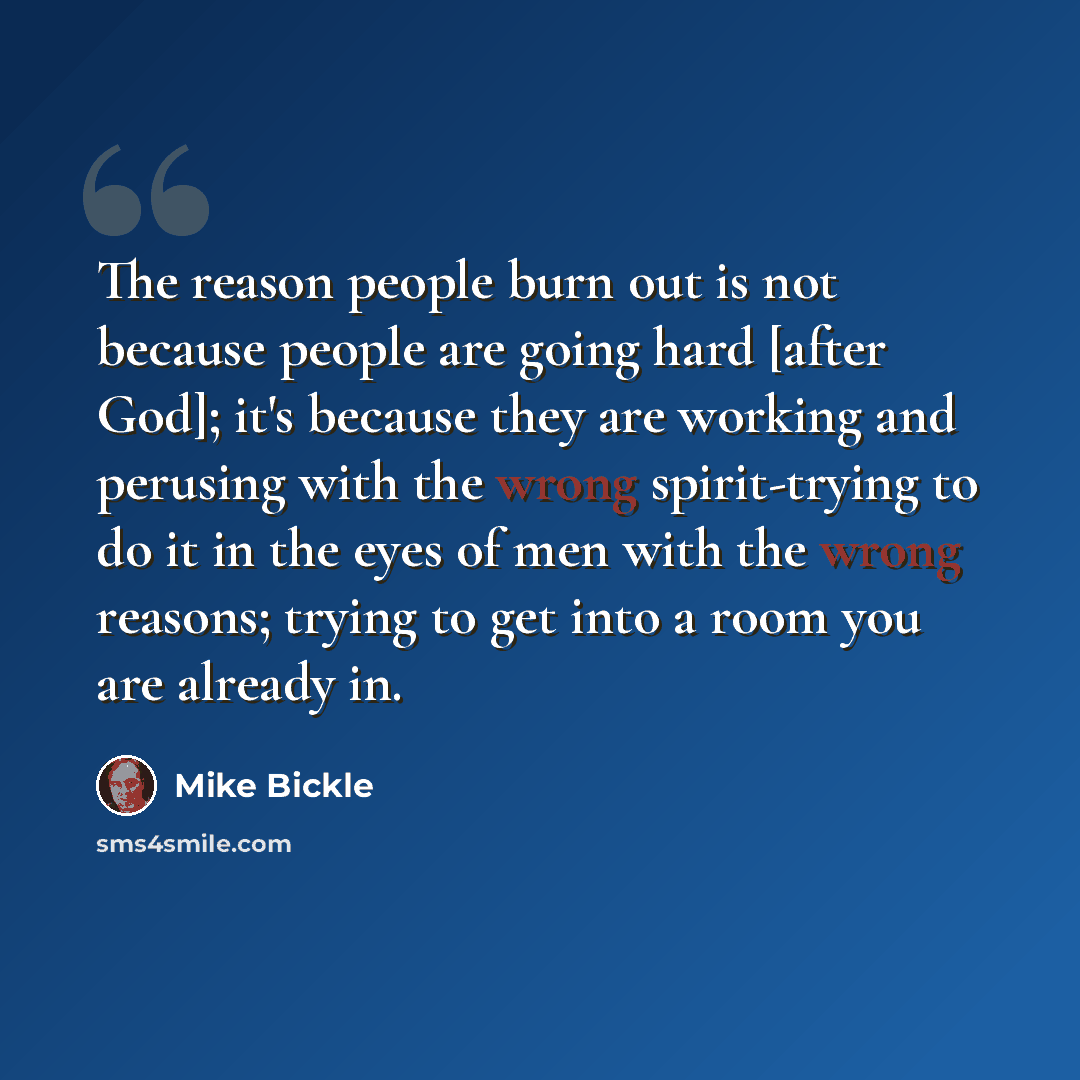 “The reason people burn out is not because people are going hard [after God]; it's because they are working and perusing with the wrong spirit-trying to do it in the eyes of men with the wrong reasons; trying to get into a room you are already in.” quote by Mike Bickle