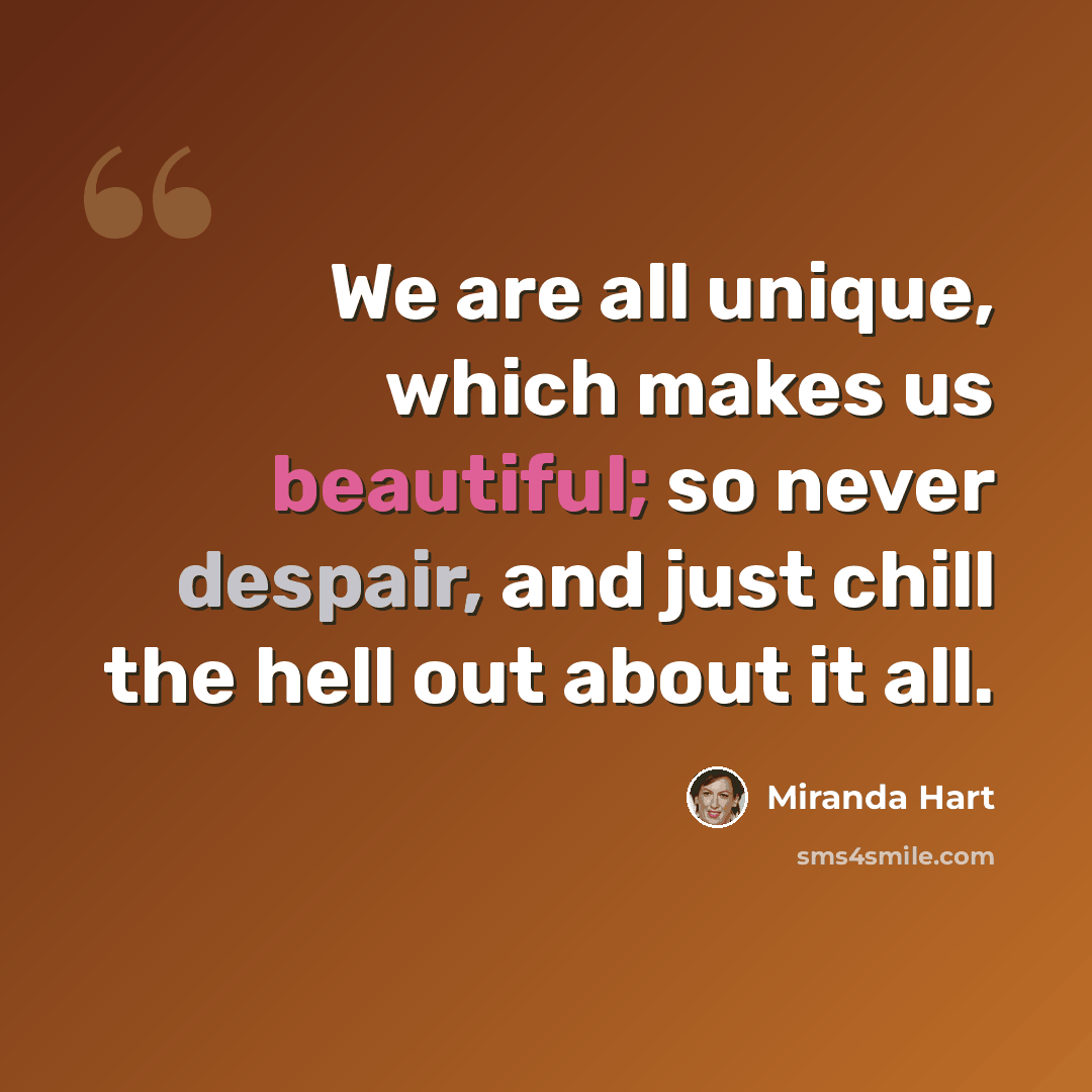 “We are all unique, which makes us beautiful; so never despair, and just chill the hell out about it all.” quote by Miranda Hart