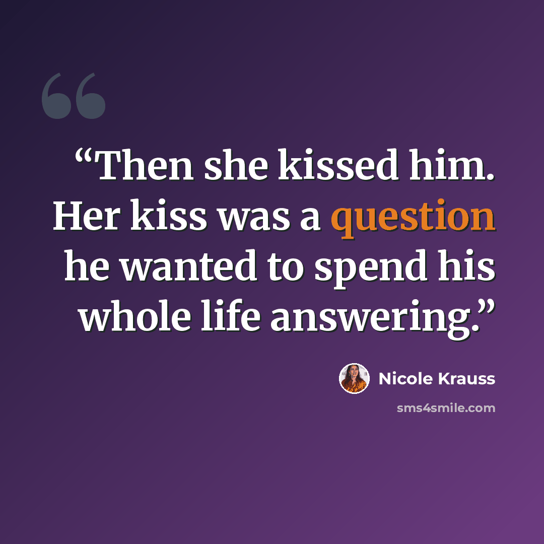 “Then she kissed him. Her kiss was a question he wanted to spend his whole life answering.” quote by Nicole Krauss