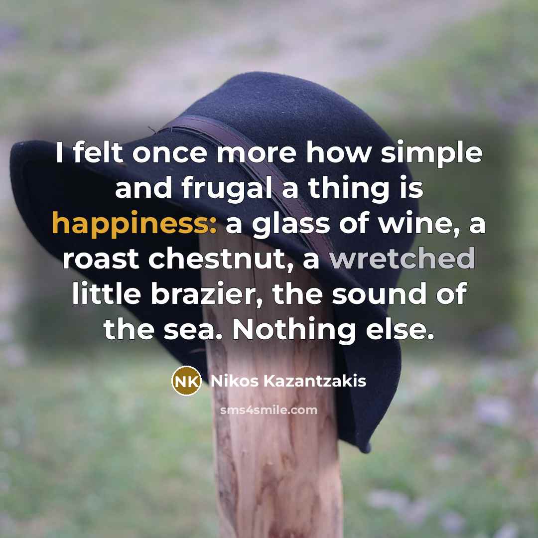 “I felt once more how simple and frugal a thing is happiness: a glass of wine, a roast chestnut, a wretched little brazier, the sound of the sea. Nothing else.” quote by Nikos Kazantzakis