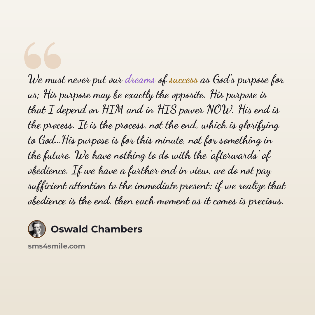 “We must never put our dreams of success as God's purpose for us; His purpose may be exactly the opposite. His purpose is that I depend on HIM and in HIS power NOW. His end is the process. It is the process, not the end, which is glorifying to God…His purpose is for this minute, not for something…” quote by Oswald Chambers