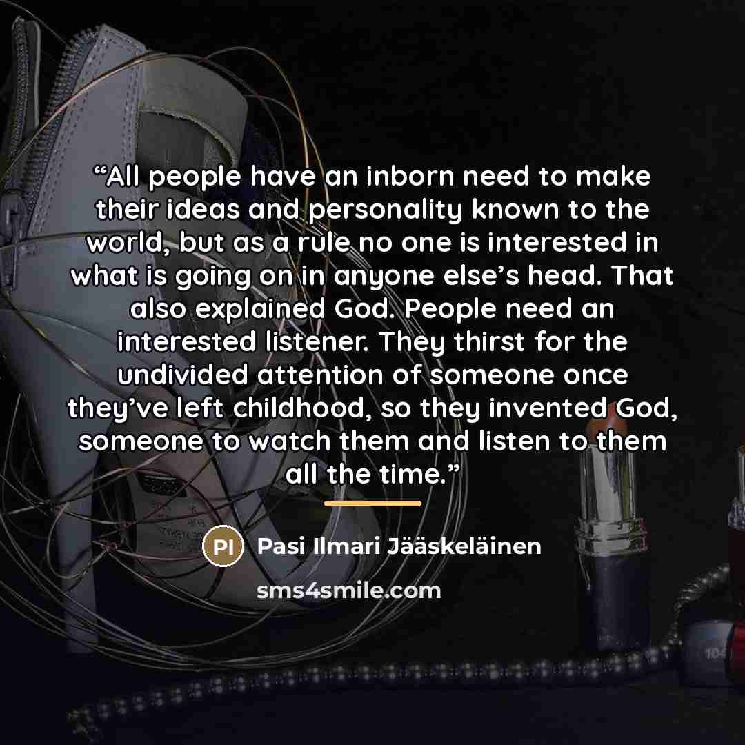“All people have an inborn need to make their ideas and personality known to the world, but as a rule no one is interested in what is going on in anyone else’s head. That also explained God. People need an interested listener. They thirst for the undivided attention of someone once they’ve left…” quote by Pasi Ilmari Jääskeläinen