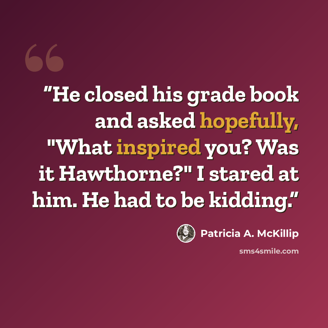 “He closed his grade book and asked hopefully, "What inspired you? Was it Hawthorne?" I stared at him. He had to be kidding.” quote by Patricia A. McKillip