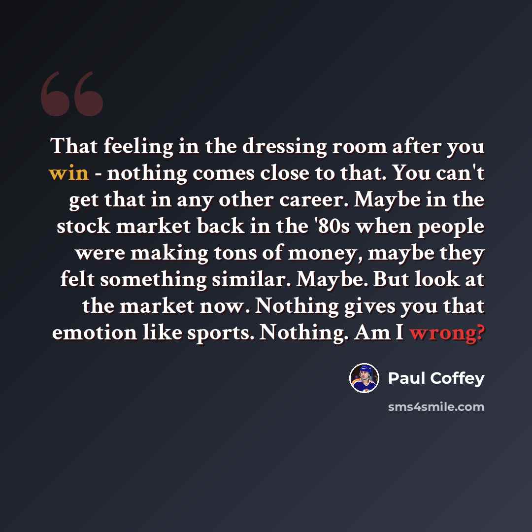 “That feeling in the dressing room after you win - nothing comes close to that. You can't get that in any other career. Maybe in the stock market back in the '80s when people were making tons of money, maybe they felt something similar. Maybe. But look at the market now. Nothing gives you that…” quote by Paul Coffey
