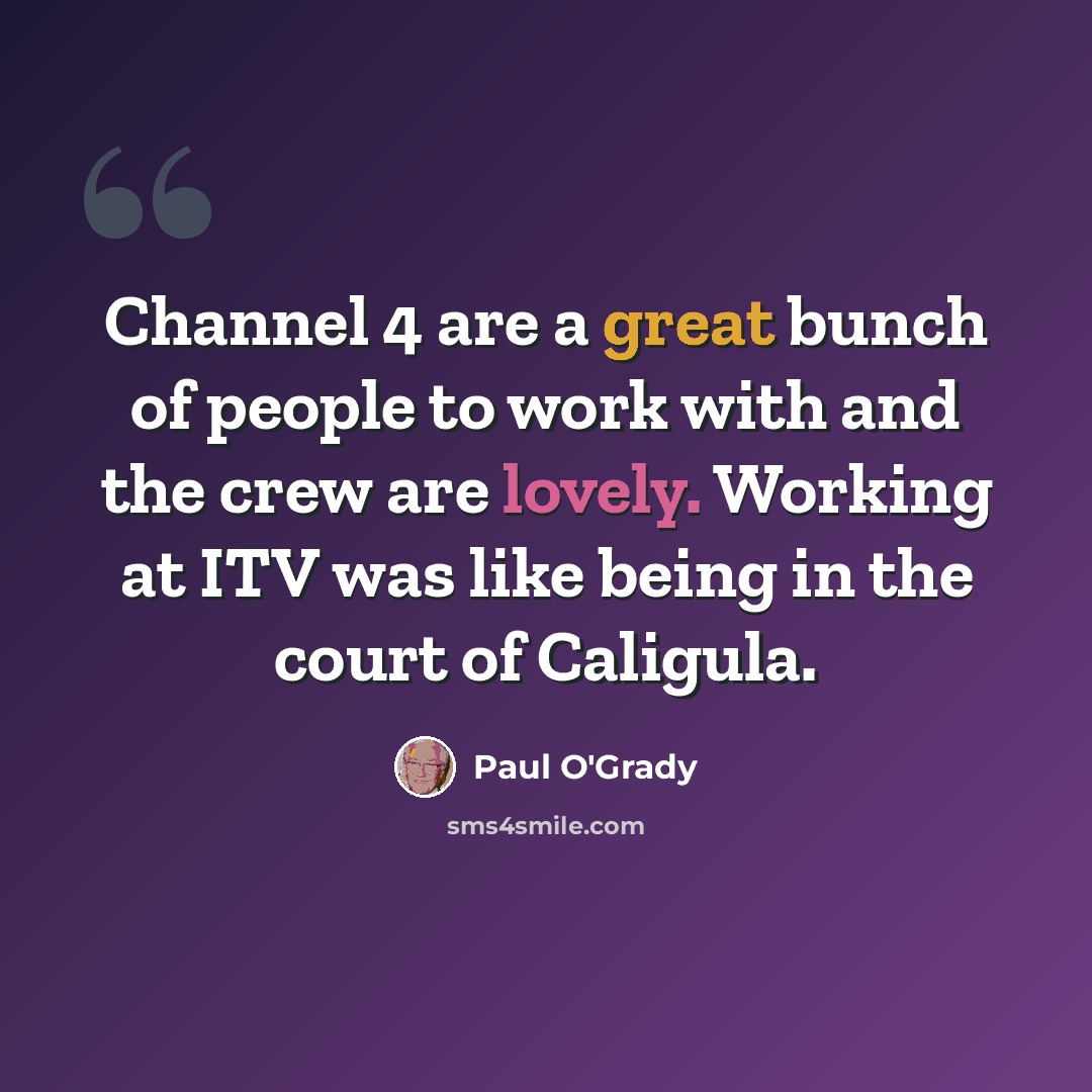 “Channel 4 are a great bunch of people to work with and the crew are lovely. Working at ITV was like being in the court of Caligula.” quote by Paul O'Grady