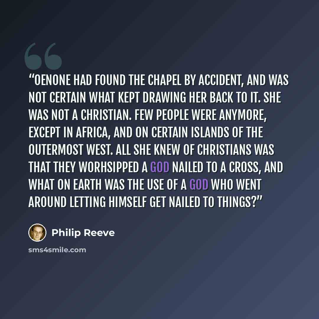 “Oenone had found the chapel by accident, and was not certain what kept drawing her back to it. She was not a Christian. Few people were anymore, except in Africa, and on certain islands of the outermost west. All she knew of Christians was that they worhsipped a god nailed to a cross, and what on…” quote by Philip Reeve