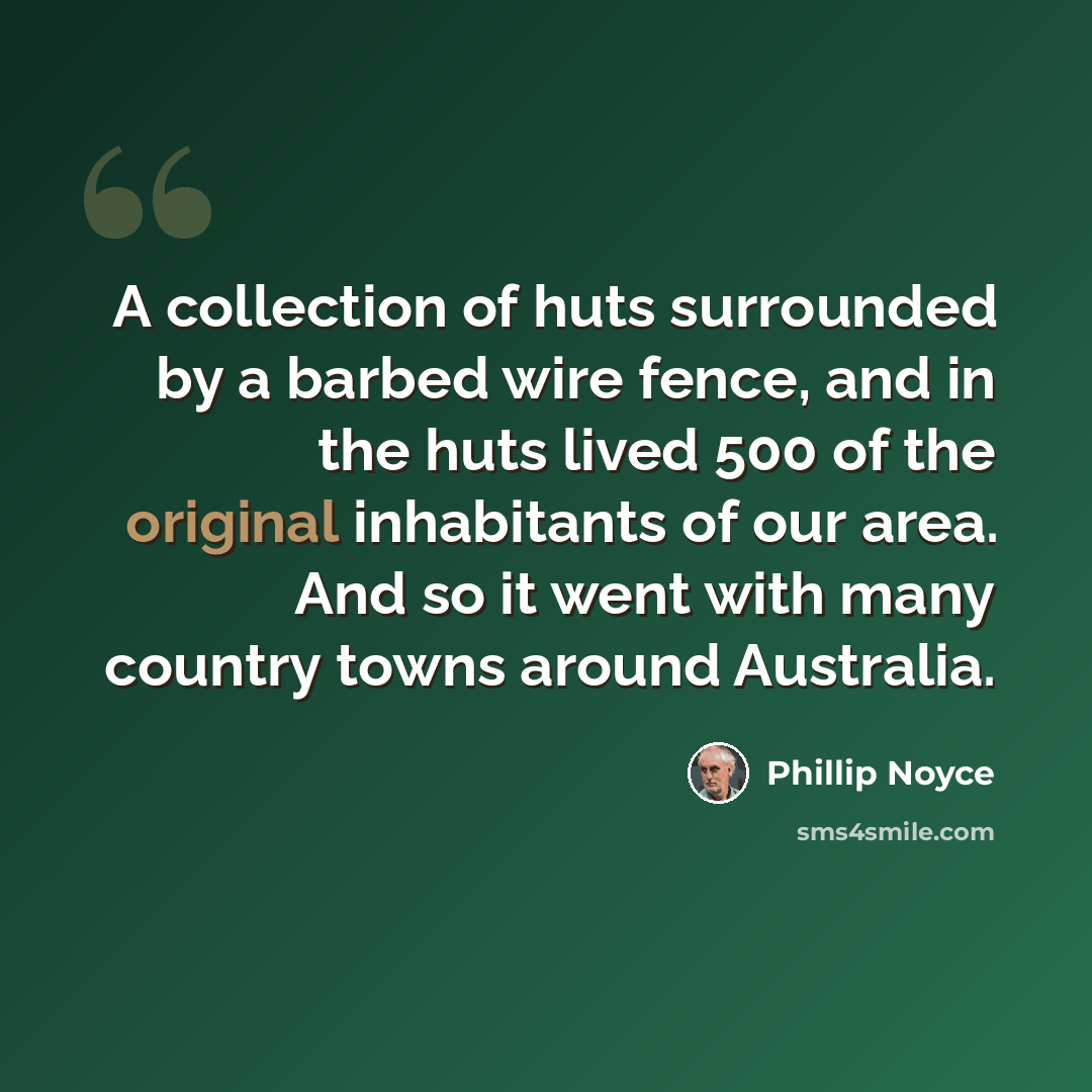 “A collection of huts surrounded by a barbed wire fence, and in the huts lived 500 of the original inhabitants of our area. And so it went with many country towns around Australia.” quote by Phillip Noyce