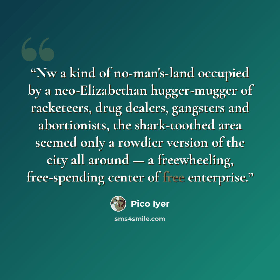 “Nw a kind of no-man's-land occupied by a neo-Elizabethan hugger-mugger of racketeers, drug dealers, gangsters and abortionists, the shark-toothed area seemed only a rowdier version of the city all around — a freewheeling, free-spending center of free enterprise.” quote by Pico Iyer