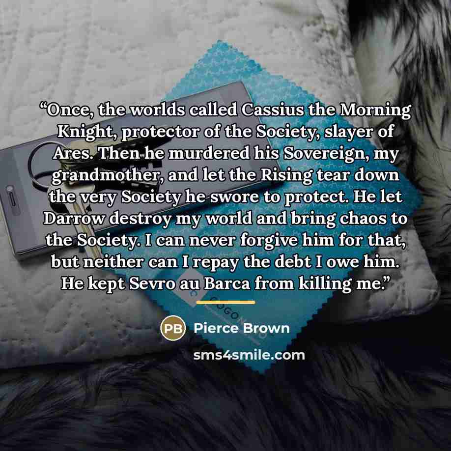 “Once, the worlds called Cassius the Morning Knight, protector of the Society, slayer of Ares. Then he murdered his Sovereign, my grandmother, and let the Rising tear down the very Society he swore to protect. He let Darrow destroy my world and bring chaos to the Society. I can never forgive him…” quote by Pierce Brown