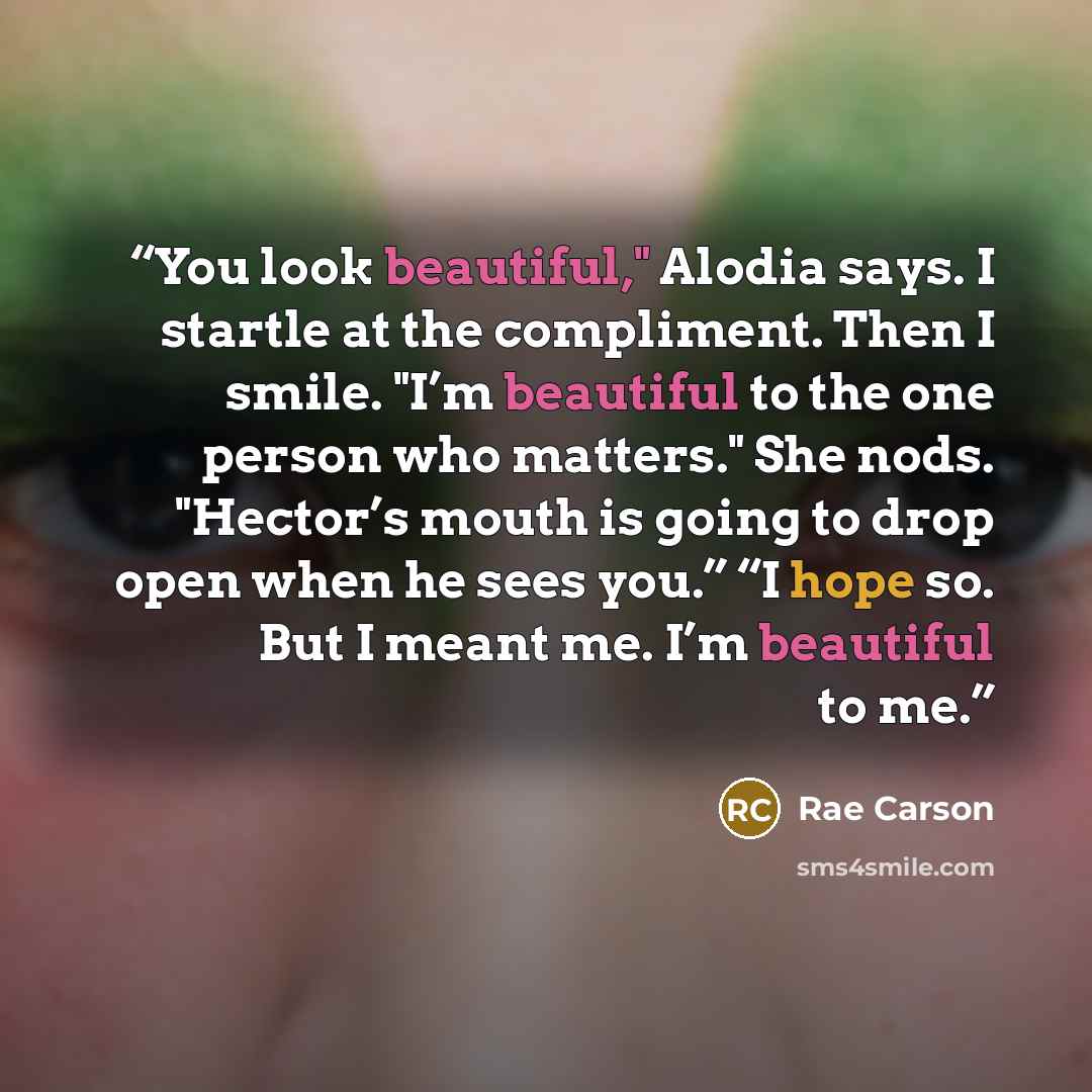 “You look beautiful," Alodia says. I startle at the compliment. Then I smile. "I’m beautiful to the one person who matters." She nods. "Hector’s mouth is going to drop open when he sees you.” “I hope so. But I meant me. I’m beautiful to me.” quote by Rae Carson