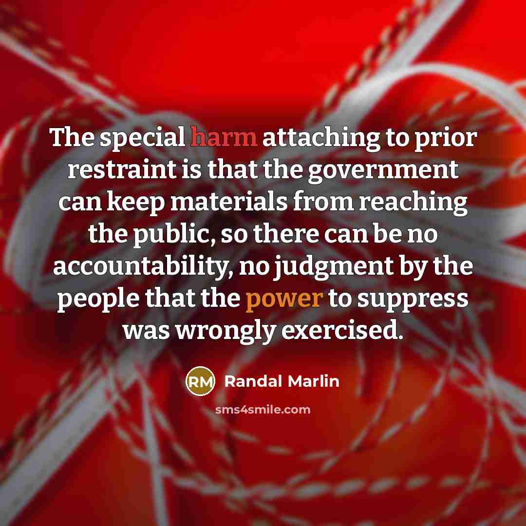 “The special harm attaching to prior restraint is that the government can keep materials from reaching the public, so there can be no accountability, no judgment by the people that the power to suppress was wrongly exercised.” quote by Randal Marlin