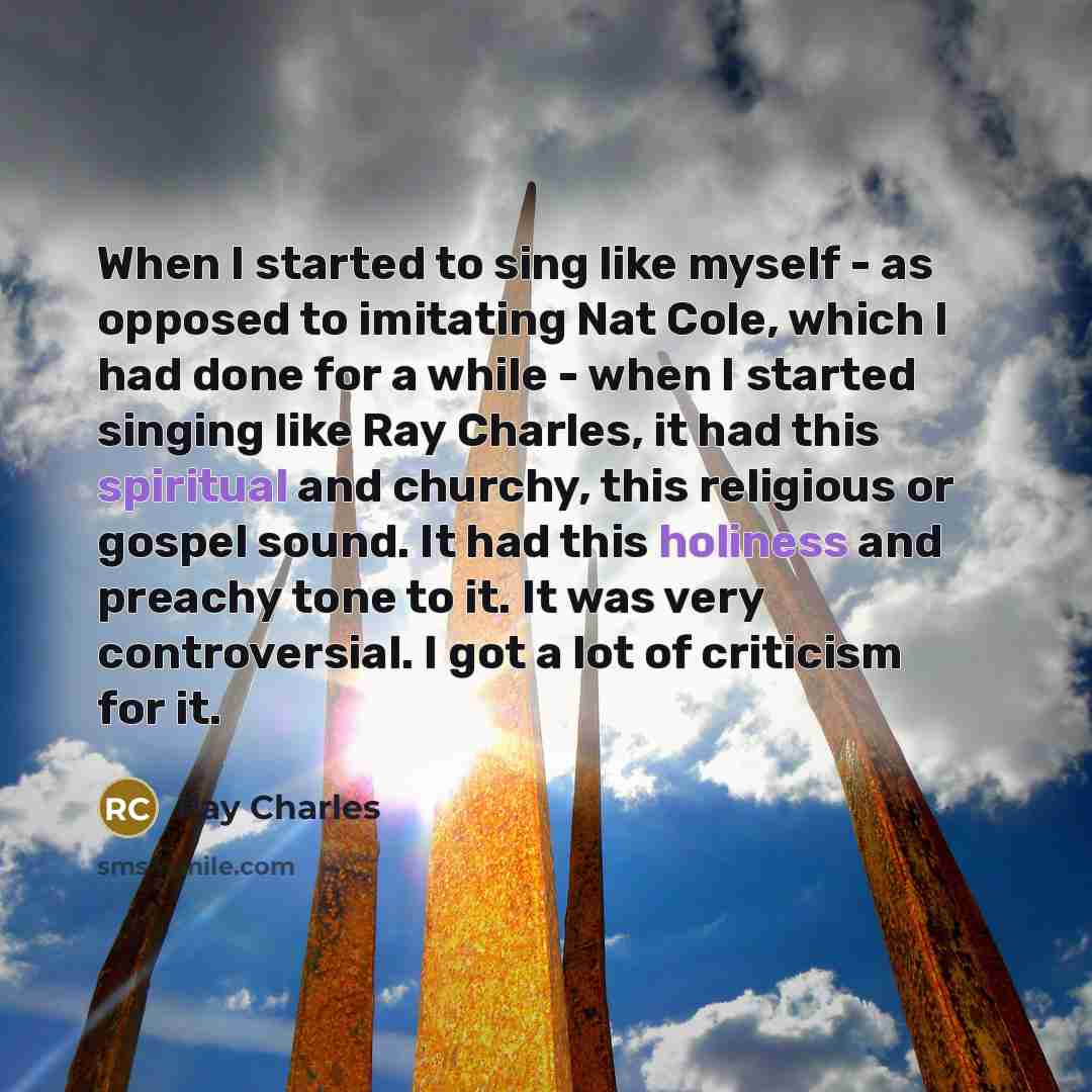 “When I started to sing like myself - as opposed to imitating Nat Cole, which I had done for a while - when I started singing like Ray Charles, it had this spiritual and churchy, this religious or gospel sound. It had this holiness and preachy tone to it. It was very controversial. I got a lot of…” quote by Ray Charles