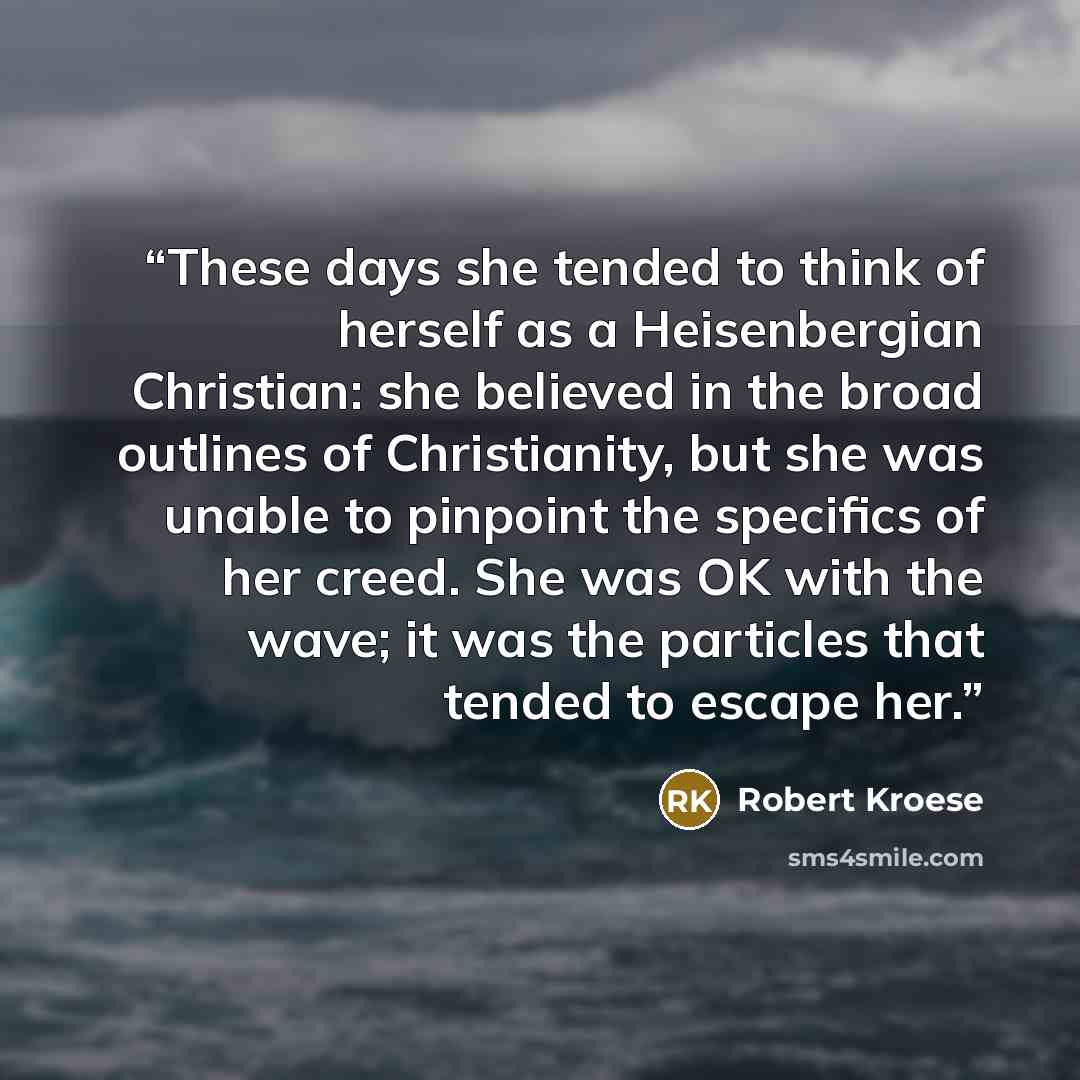 “These days she tended to think of herself as a Heisenbergian Christian: she believed in the broad outlines of Christianity, but she was unable to pinpoint the specifics of her creed. She was OK with the wave; it was the particles that tended to escape her.” quote by Robert Kroese