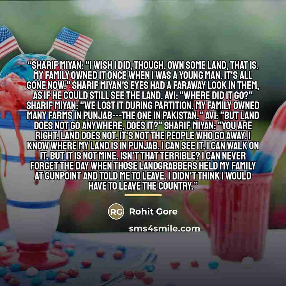 “Sharif Miyan: "I wish I did, though. Own some land, that is. My family owned it once when I was a young man. It's all gone now." Sharif Miyan's eyes had a faraway look in them, as if he could still see the land. Avi: "Where did it go?" Sharif Miyan: "We lost it during Partition. My family owned…” quote by Rohit Gore