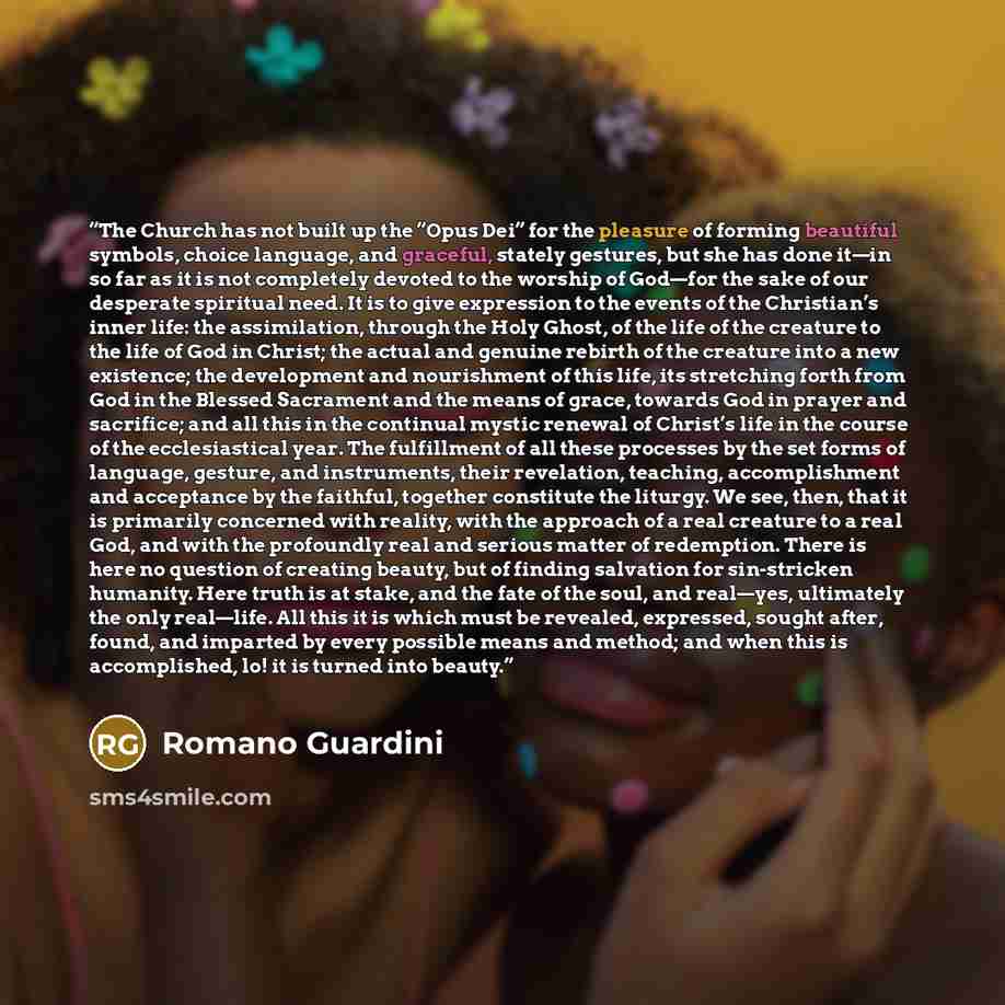 “The Church has not built up the “Opus Dei” for the pleasure of forming beautiful symbols, choice language, and graceful, stately gestures, but she has done it—in so far as it is not completely devoted to the worship of God—for the sake of our desperate spiritual need. It is to give expression to…” quote by Romano Guardini