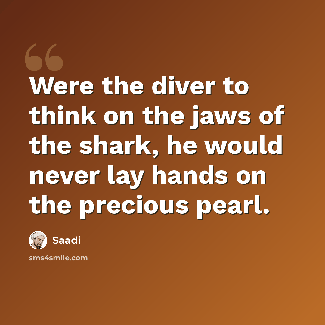“Were the diver to think on the jaws of the shark, he would never lay hands on the precious pearl.” quote by Saadi