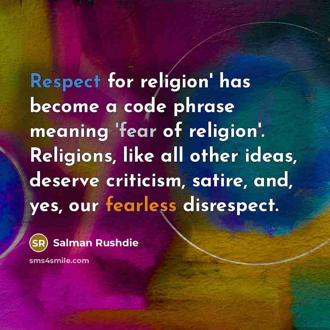 “Respect for religion' has become a code phrase meaning 'fear of religion'. Religions, like all other ideas, deserve criticism, satire, and, yes, our fearless disrespect.” quote by Salman Rushdie