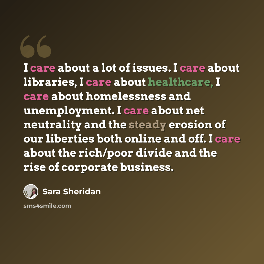 “I care about a lot of issues. I care about libraries, I care about healthcare, I care about homelessness and unemployment. I care about net neutrality and the steady erosion of our liberties both online and off. I care about the rich/poor divide and the rise of corporate business.” quote by Sara Sheridan
