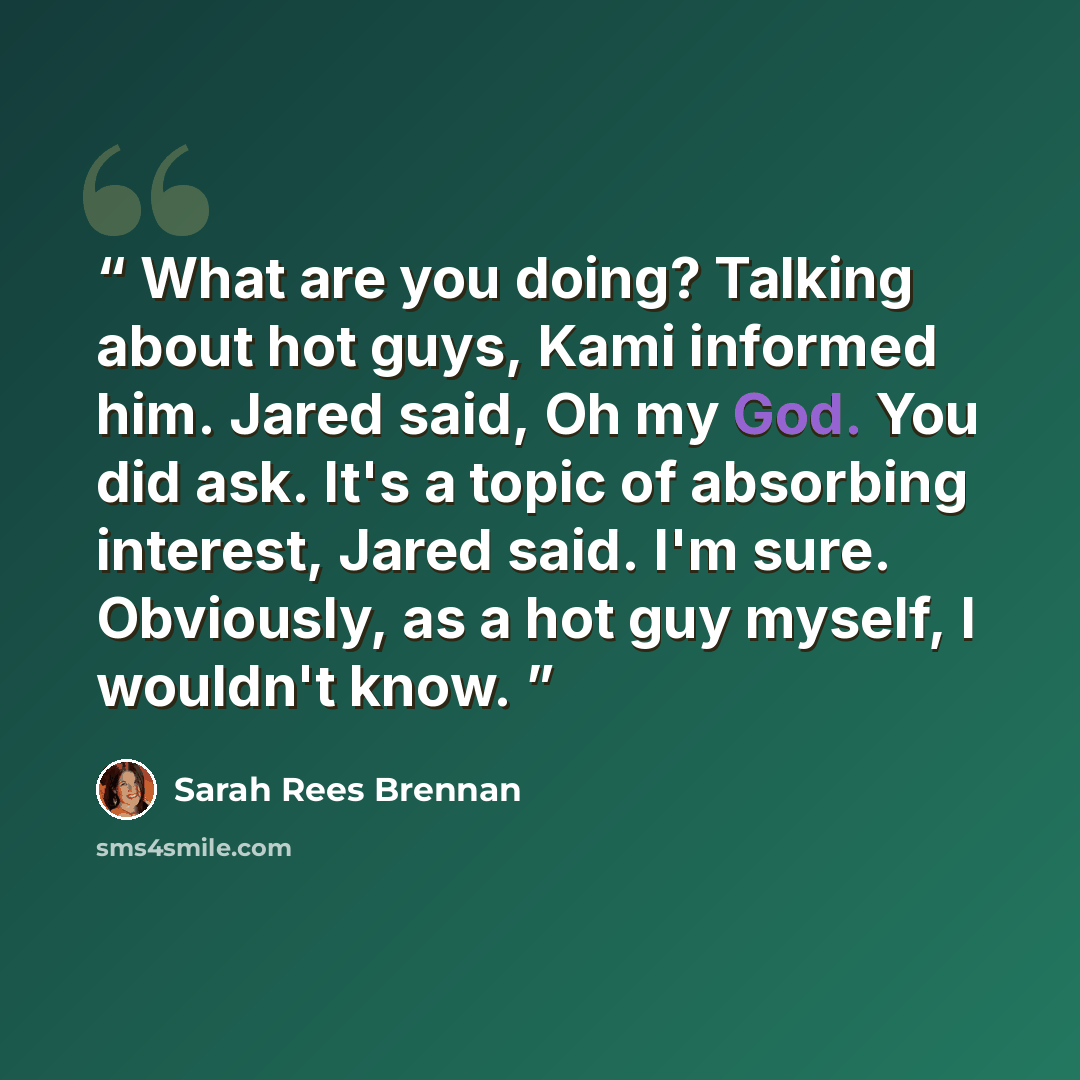 “What are you doing? Talking about hot guys, Kami informed him. Jared said, Oh my God. You did ask. It's a topic of absorbing interest, Jared said. I'm sure. Obviously, as a hot guy myself, I wouldn't know.” quote by Sarah Rees Brennan
