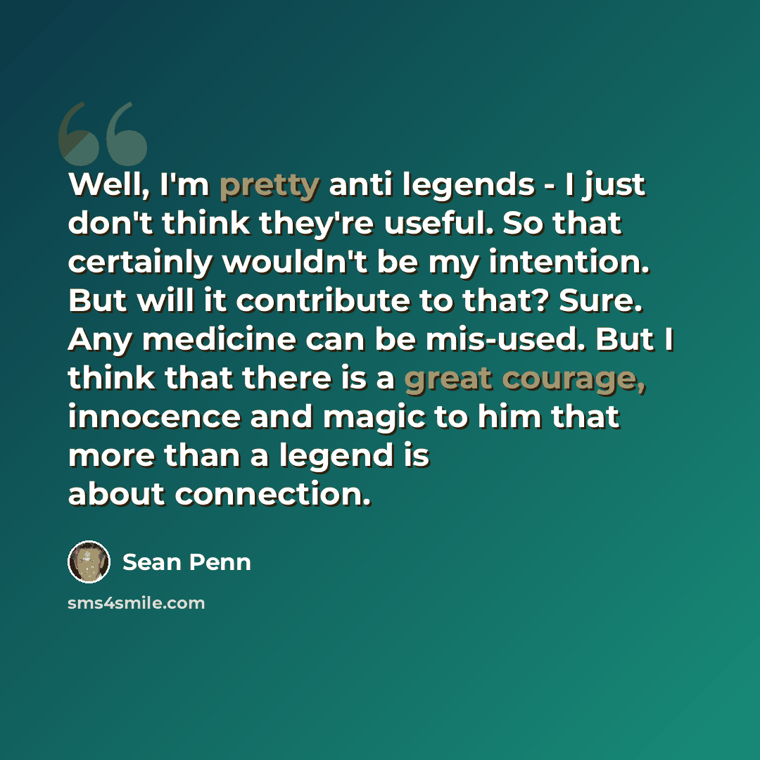 “Well, I'm pretty anti legends - I just don't think they're useful. So that certainly wouldn't be my intention. But will it contribute to that? Sure. Any medicine can be mis-used. But I think that there is a great courage, innocence and magic to him that more than a legend is about connection.” quote by Sean Penn
