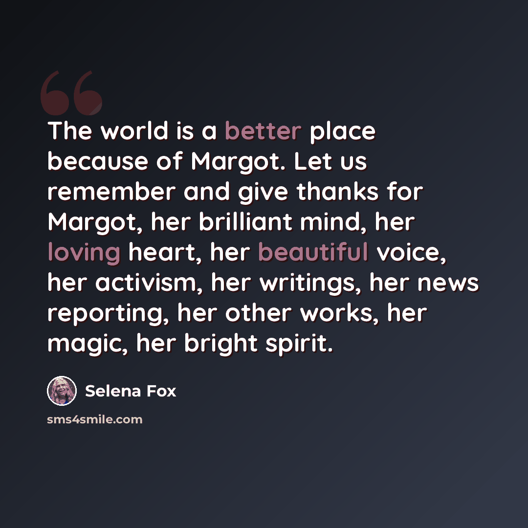 “The world is a better place because of Margot. Let us remember and give thanks for Margot, her brilliant mind, her loving heart, her beautiful voice, her activism, her writings, her news reporting, her other works, her magic, her bright spirit.” quote by Selena Fox