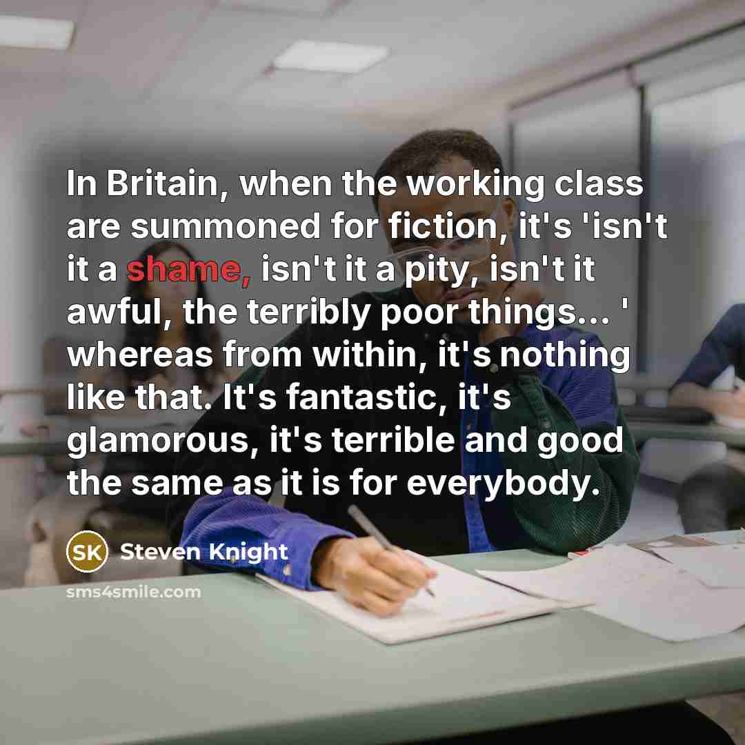 “In Britain, when the working class are summoned for fiction, it's 'isn't it a shame, isn't it a pity, isn't it awful, the terribly poor things... ' whereas from within, it's nothing like that. It's fantastic, it's glamorous, it's terrible and good the same as it is for everybody.” quote by Steven Knight