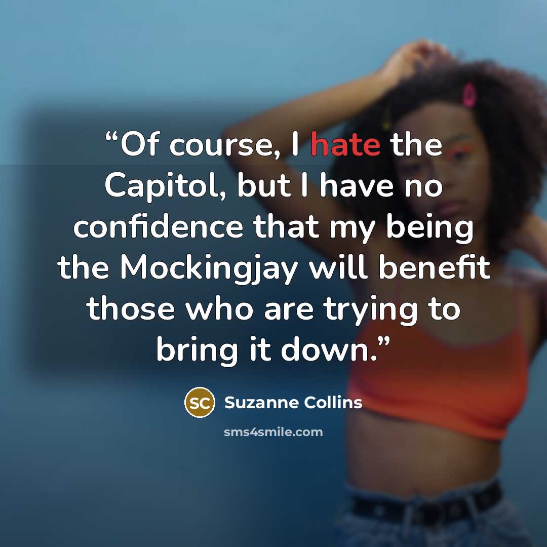 “Of course, I hate the Capitol, but I have no confidence that my being the Mockingjay will benefit those who are trying to bring it down.” quote by Suzanne Collins