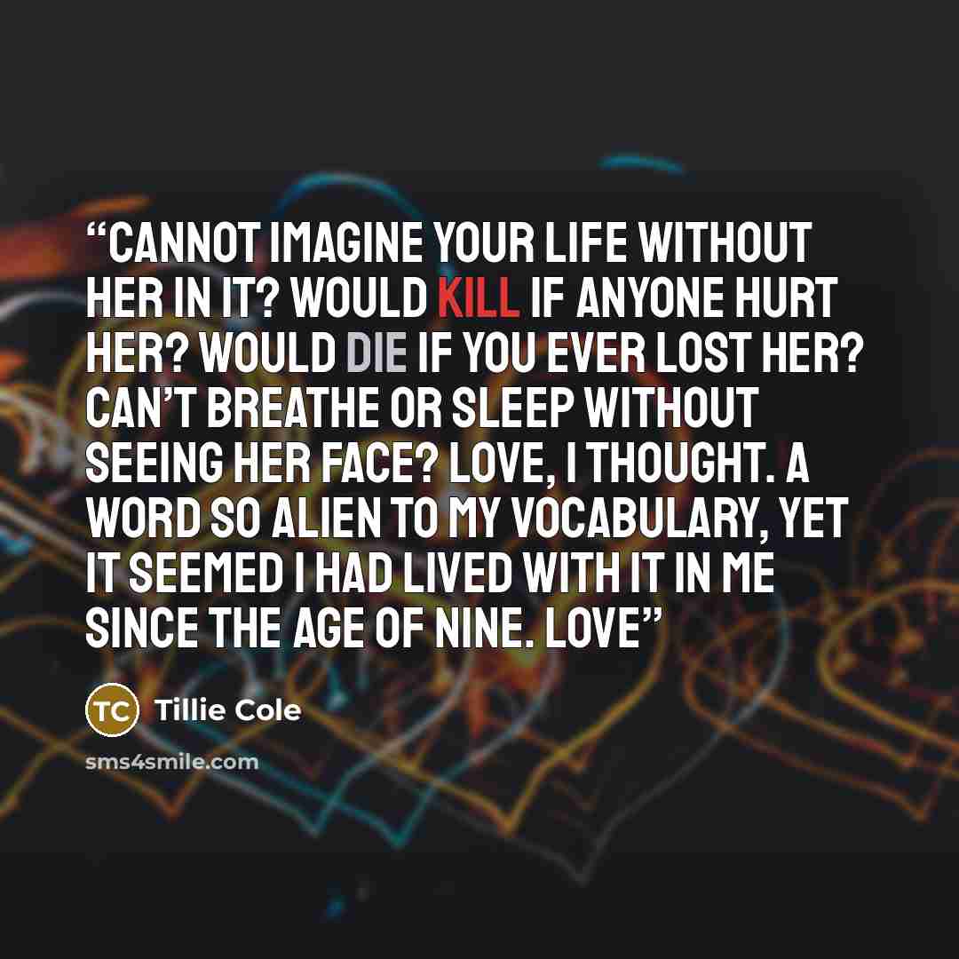 “Cannot imagine your life without her in it? Would kill if anyone hurt her? Would die if you ever lost her? Can’t breathe or sleep without seeing her face? Love, I thought. A word so alien to my vocabulary, yet it seemed I had lived with it in me since the age of nine. Love” quote by Tillie Cole