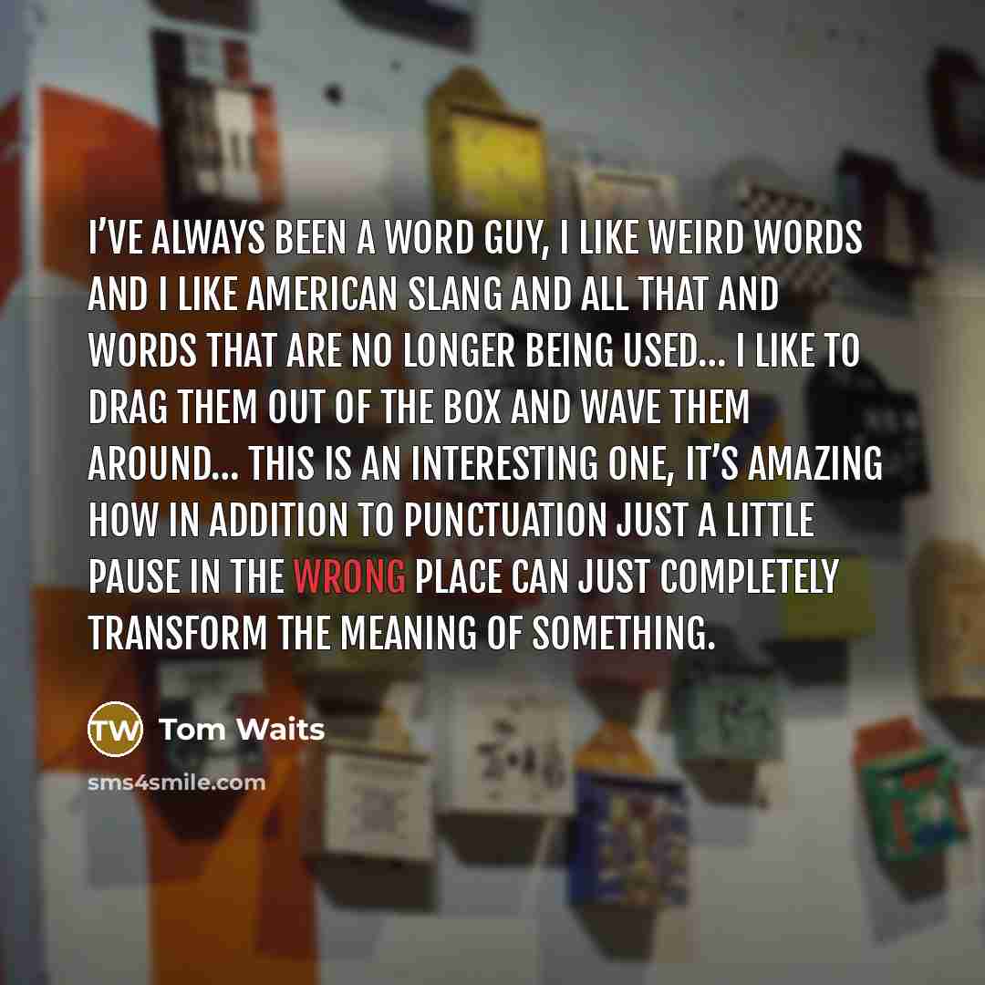 “I’ve always been a word guy, I like weird words and I like American slang and all that and words that are no longer being used… I like to drag them out of the box and wave them around… this is an interesting one, it’s amazing how in addition to punctuation just a little pause in the wrong place…” quote by Tom Waits