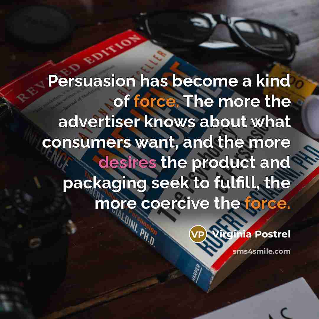 “Persuasion has become a kind of force. The more the advertiser knows about what consumers want, and the more desires the product and packaging seek to fulfill, the more coercive the force.” quote by Virginia Postrel