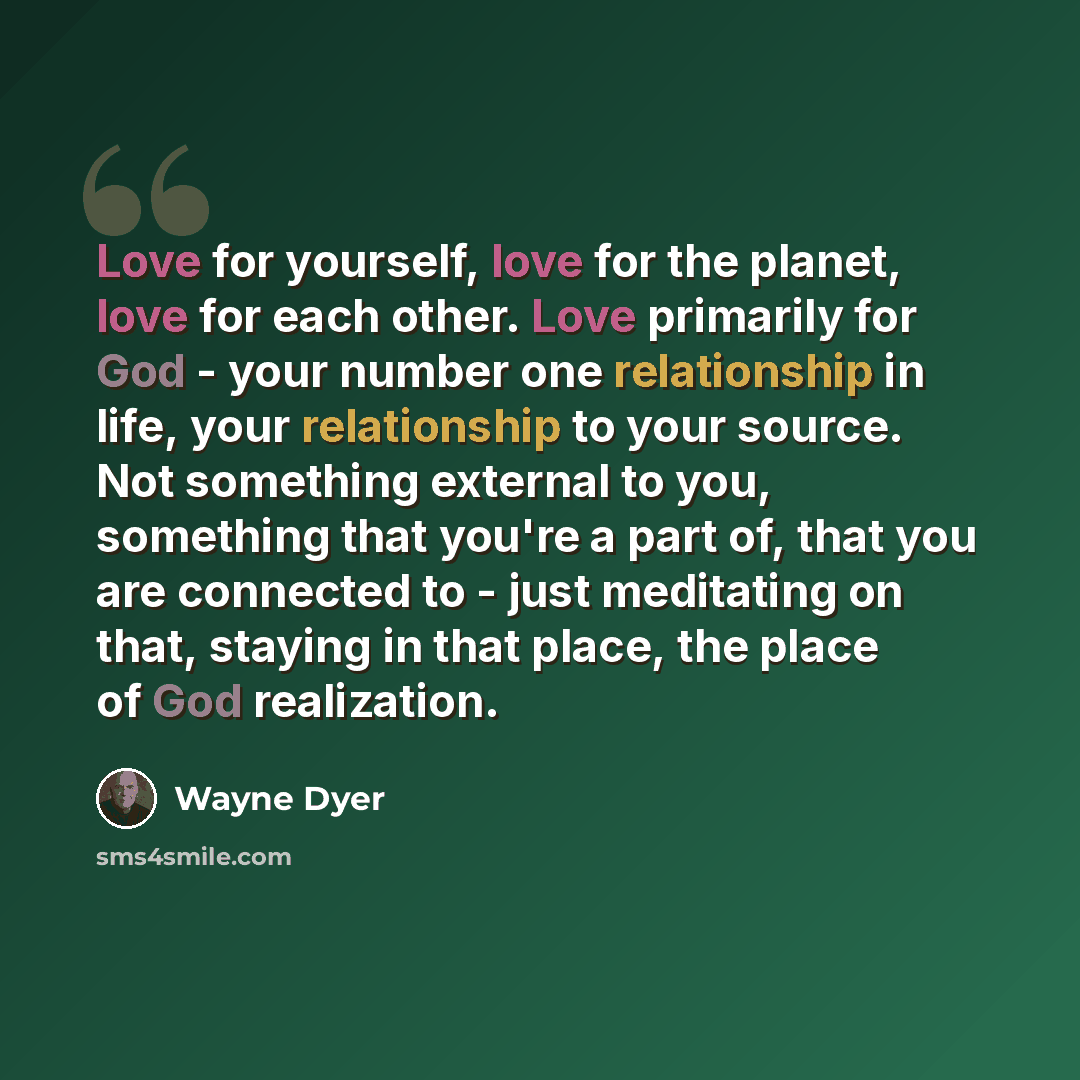 “Love for yourself, love for the planet, love for each other. Love primarily for God - your number one relationship in life, your relationship to your source. Not something external to you, something that you're a part of, that you are connected to - just meditating on that, staying in that place…” quote by Wayne Dyer