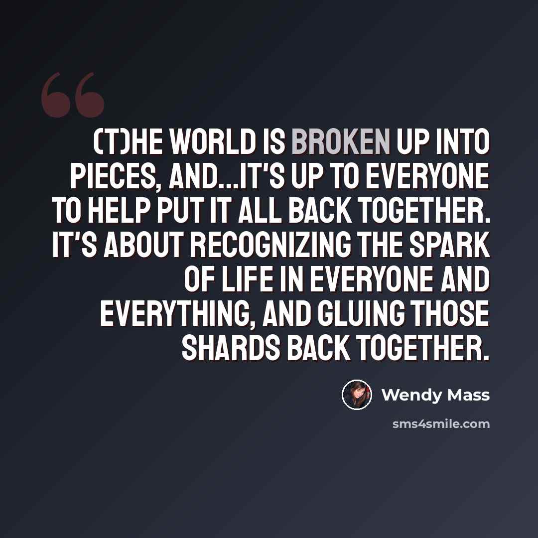 “(T)he world is broken up into pieces, and...it's up to everyone to help put it all back together. It's about recognizing the spark of life in everyone and everything, and gluing those shards back together.” quote by Wendy Mass