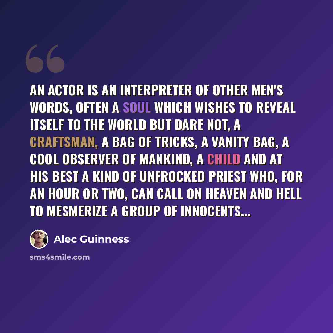 “An Actor is an interpreter of other men's words, often a soul which wishes to reveal itself to the world but dare not, a craftsman, a bag of tricks, a vanity bag, a cool observer of mankind, a child and at his best a kind of unfrocked priest who, for an hour or two, can call on heaven and hell to…” quote by Alec Guinness