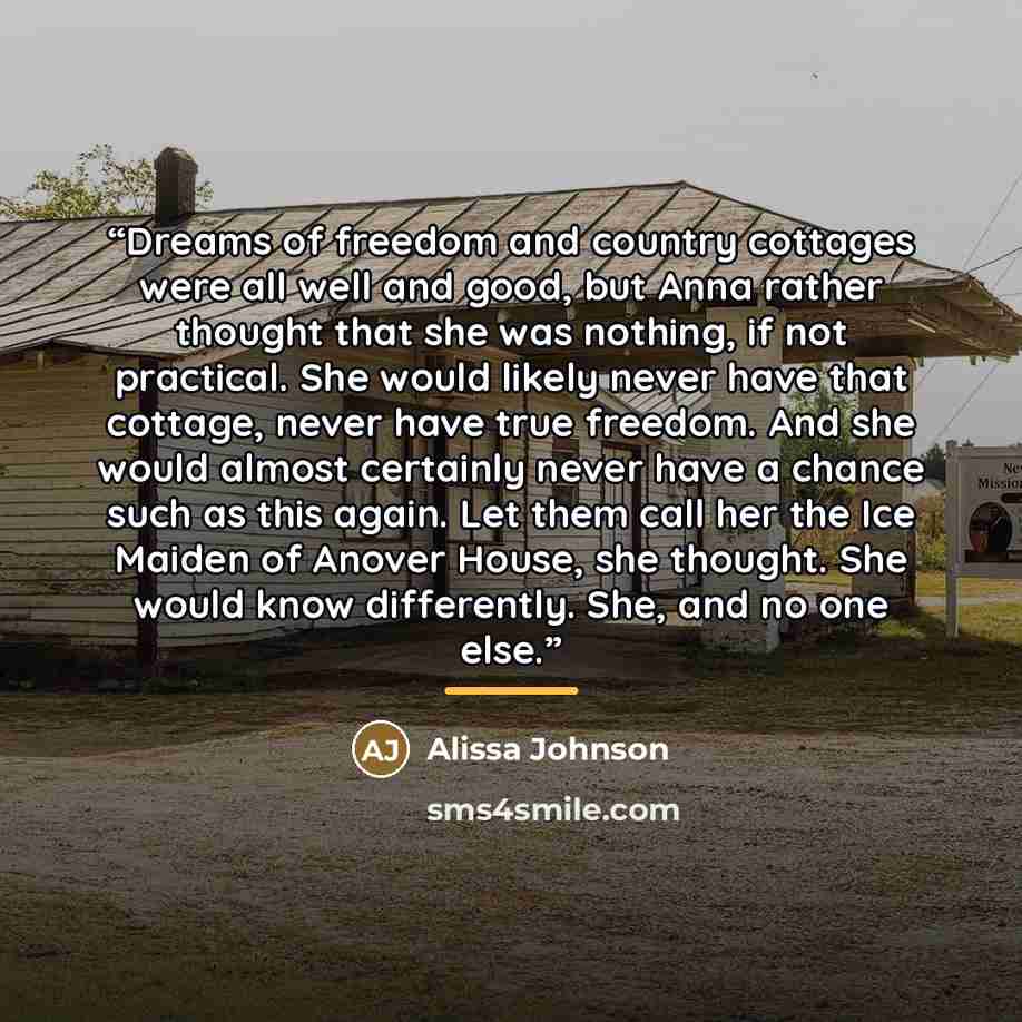 “Dreams of freedom and country cottages were all well and good, but Anna rather thought that she was nothing, if not practical. She would likely never have that cottage, never have true freedom. And she would almost certainly never have a chance such as this again. Let them call her the Ice Maiden…” quote by Alissa Johnson