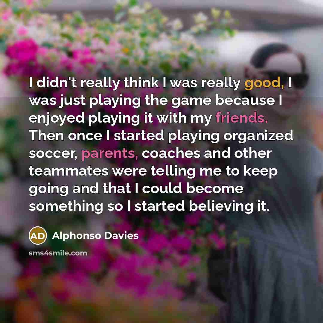 “I didn't really think I was really good, I was just playing the game because I enjoyed playing it with my friends. Then once I started playing organized soccer, parents, coaches and other teammates were telling me to keep going and that I could become something so I started believing it.” quote by Alphonso Davies