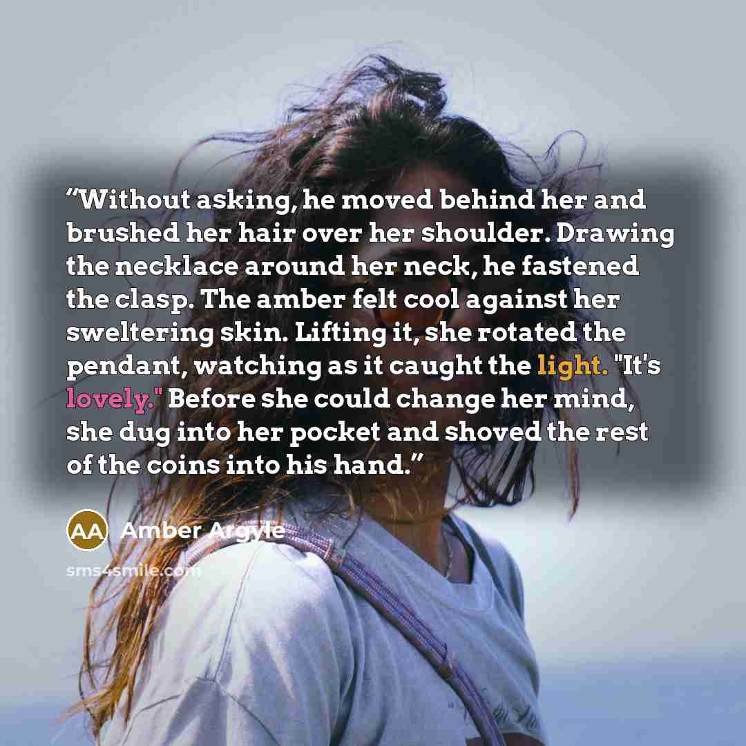 “Without asking, he moved behind her and brushed her hair over her shoulder. Drawing the necklace around her neck, he fastened the clasp. The amber felt cool against her sweltering skin. Lifting it, she rotated the pendant, watching as it caught the light. "It's lovely." Before she could change her…” quote by Amber Argyle