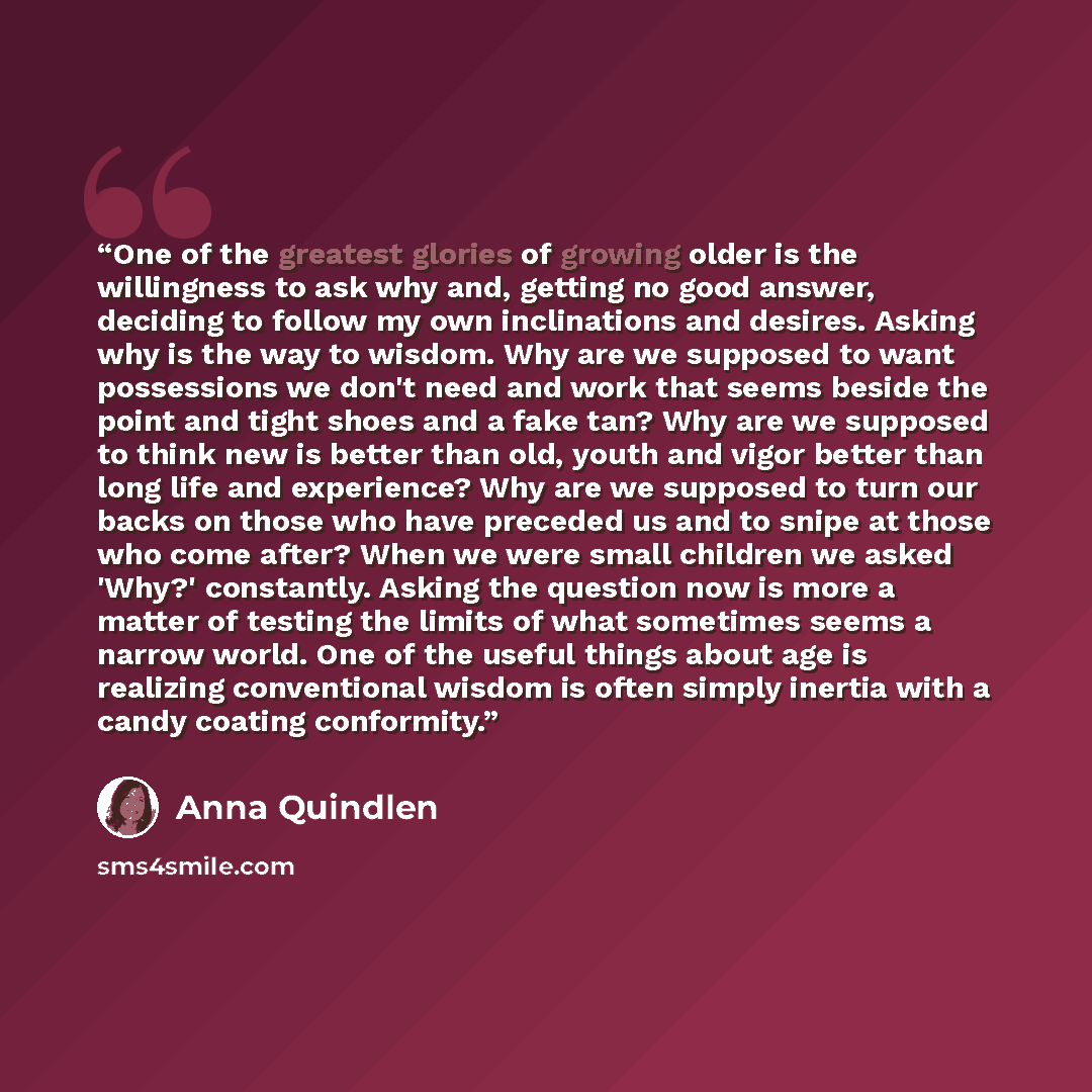“One of the greatest glories of growing older is the willingness to ask why and, getting no good answer, deciding to follow my own inclinations and desires. Asking why is the way to wisdom. Why are we supposed to want possessions we don't need and work that seems beside the point and tight shoes…” quote by Anna Quindlen