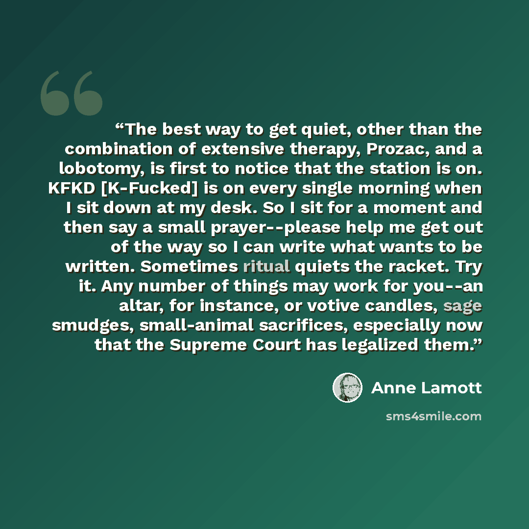 “The best way to get quiet, other than the combination of extensive therapy, Prozac, and a lobotomy, is first to notice that the station is on. KFKD [K-Fucked] is on every single morning when I sit down at my desk. So I sit for a moment and then say a small prayer--please help me get out of the way…” quote by Anne Lamott