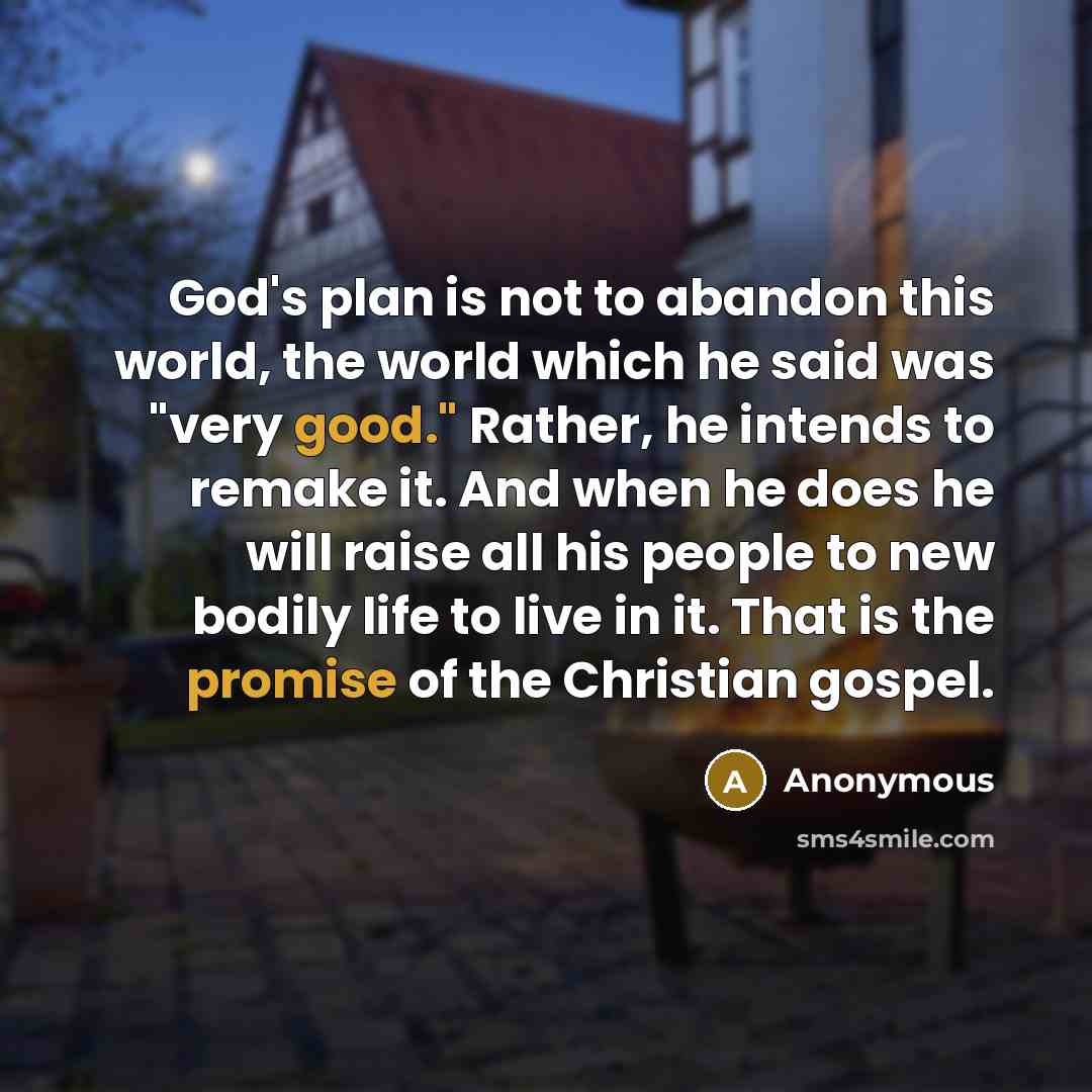 “God's plan is not to abandon this world, the world which he said was "very good." Rather, he intends to remake it. And when he does he will raise all his people to new bodily life to live in it. That is the promise of the Christian gospel.” quote by Anonymous