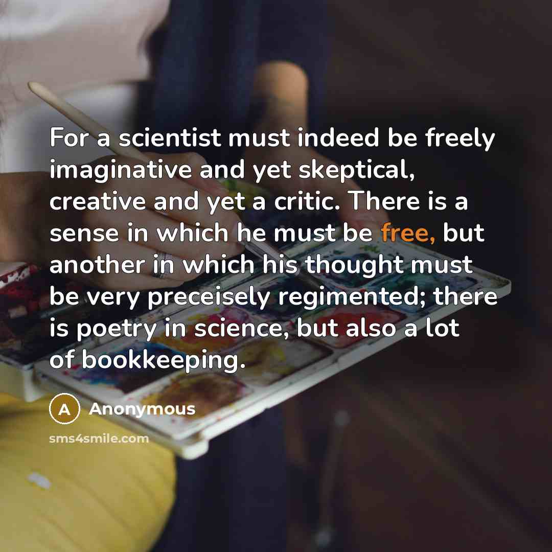 “For a scientist must indeed be freely imaginative and yet skeptical, creative and yet a critic. There is a sense in which he must be free, but another in which his thought must be very preceisely regimented; there is poetry in science, but also a lot of bookkeeping.” quote by Anonymous