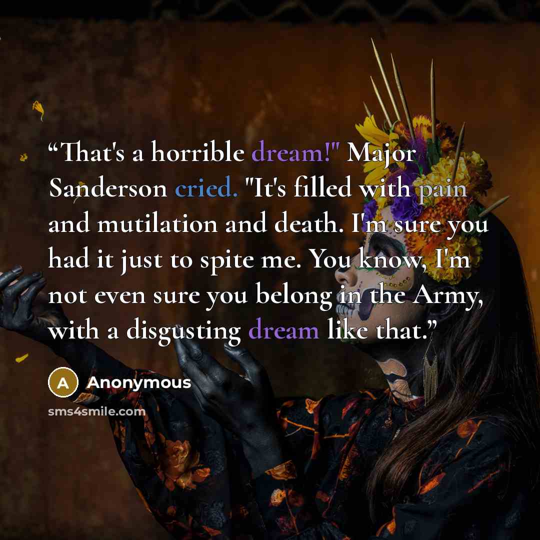“That's a horrible dream!" Major Sanderson cried. "It's filled with pain and mutilation and death. I'm sure you had it just to spite me. You know, I'm not even sure you belong in the Army, with a disgusting dream like that.” quote by Anonymous