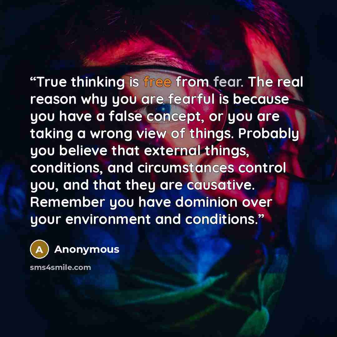 “True thinking is free from fear. The real reason why you are fearful is because you have a false concept, or you are taking a wrong view of things. Probably you believe that external things, conditions, and circumstances control you, and that they are causative. Remember you have dominion over…” quote by Anonymous
