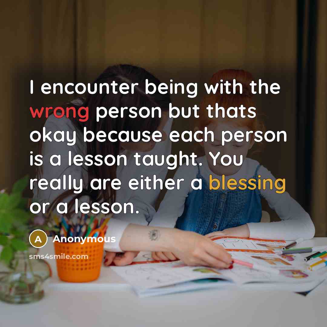 “I encounter being with the wrong person but thats okay because each person is a lesson taught. You really are either a blessing or a lesson.” quote by Anonymous