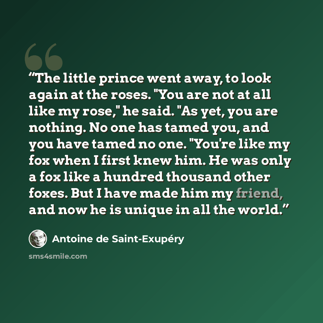 “The little prince went away, to look again at the roses. "You are not at all like my rose," he said. "As yet, you are nothing. No one has tamed you, and you have tamed no one. "You're like my fox when I first knew him. He was only a fox like a hundred thousand other foxes. But I have made him my…” quote by Antoine de Saint-Exupéry