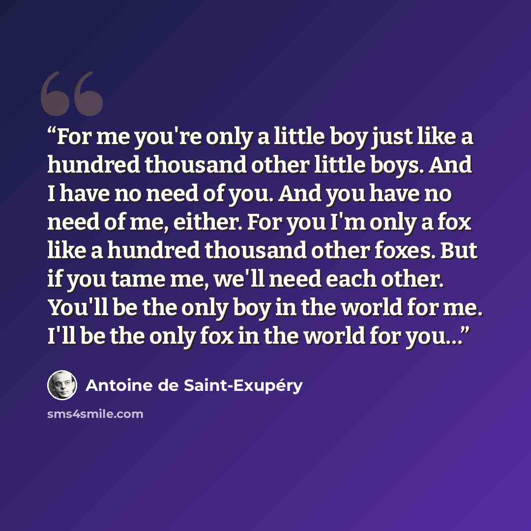 “For me you're only a little boy just like a hundred thousand other little boys. And I have no need of you. And you have no need of me, either. For you I'm only a fox like a hundred thousand other foxes. But if you tame me, we'll need each other. You'll be the only boy in the world for me. I'll be…” quote by Antoine de Saint-Exupéry