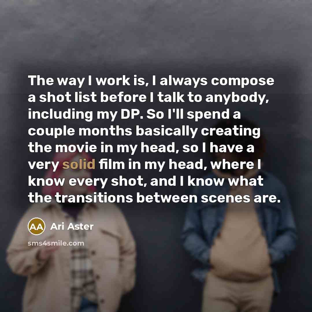 “The way I work is, I always compose a shot list before I talk to anybody, including my DP. So I'll spend a couple months basically creating the movie in my head, so I have a very solid film in my head, where I know every shot, and I know what the transitions between scenes are.” quote by Ari Aster