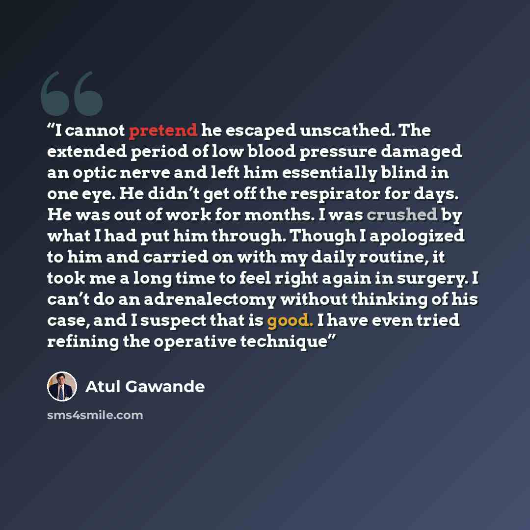 “I cannot pretend he escaped unscathed. The extended period of low blood pressure damaged an optic nerve and left him essentially blind in one eye. He didn’t get off the respirator for days. He was out of work for months. I was crushed by what I had put him through. Though I apologized to him and…” quote by Atul Gawande