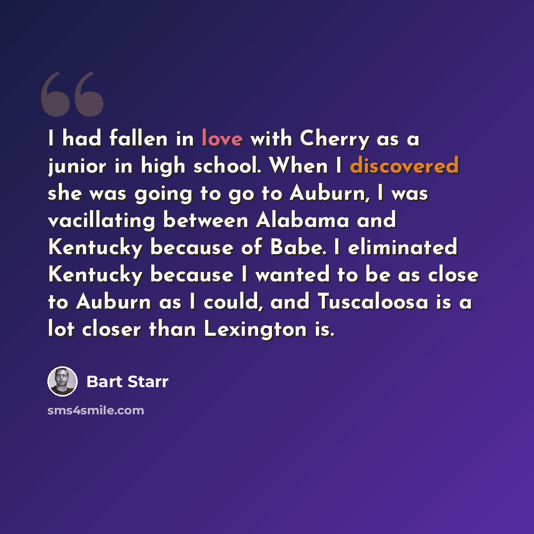 “I had fallen in love with Cherry as a junior in high school. When I discovered she was going to go to Auburn, I was vacillating between Alabama and Kentucky because of Babe. I eliminated Kentucky because I wanted to be as close to Auburn as I could, and Tuscaloosa is a lot closer than Lexington is.” quote by Bart Starr