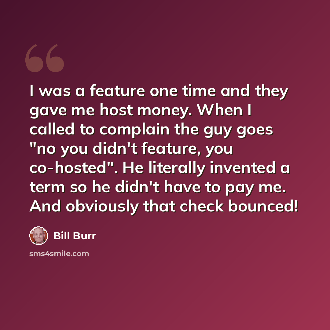 “I was a feature one time and they gave me host money. When I called to complain the guy goes "no you didn't feature, you co-hosted". He literally invented a term so he didn't have to pay me. And obviously that check bounced!” quote by Bill Burr